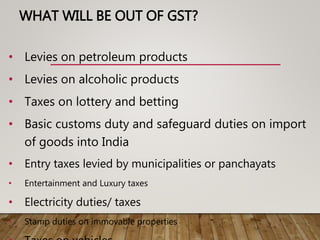 WHAT WILL BE OUT OF GST?
• Levies on petroleum products
• Levies on alcoholic products
• Taxes on lottery and betting
• Basic customs duty and safeguard duties on import
of goods into India
• Entry taxes levied by municipalities or panchayats
• Entertainment and Luxury taxes
• Electricity duties/ taxes
• Stamp duties on immovable properties
 