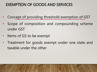 EXEMPTION OF GOODS AND SERVICES
• Concept of providing threshold exemption of GST
• Scope of composition and compounding scheme
under GST
• Items of GS to be exempt
• Treatment for goods exempt under one state and
taxable under the other
 