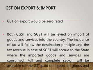 GST ON EXPORT & IMPORT
• GST on export would be zero rated
• Both CGST and SGST will be levied on import of
goods and services into the country. The incidence
of tax will follow the destination principle and the
tax revenue in case of SGST will accrue to the State
where the imported goods and services are
consumed. Full and complete set-off will be
available on the GST paid on import on goods and
 