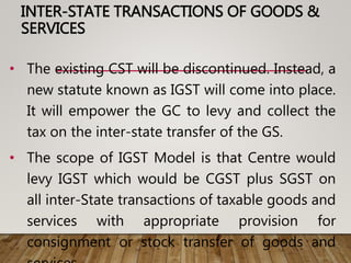INTER-STATE TRANSACTIONS OF GOODS &
SERVICES
• The existing CST will be discontinued. Instead, a
new statute known as IGST will come into place.
It will empower the GC to levy and collect the
tax on the inter-state transfer of the GS.
• The scope of IGST Model is that Centre would
levy IGST which would be CGST plus SGST on
all inter-State transactions of taxable goods and
services with appropriate provision for
consignment or stock transfer of goods and
 