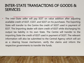 INTER-STATE TRANSACTIONS OF GOODS &
SERVICES
• The inter-State seller will pay IGST on value addition after adjusting
available credit of IGST, CGST, and SGST on his purchases. The Exporting
State will transfer to the Centre the credit of SGST used in payment of
IGST. The Importing dealer will claim credit of IGST while discharging his
output tax liability in his own State. The Centre will transfer to the
importing State the credit of IGST used in payment of SGST. The relevant
information will also be submitted to the Central Agency which will act
as a clearing house mechanism, verify the claims and inform the
respective governments to transfer the funds.
 