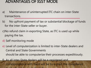 ADVANTAGES OF IGST MODE
a) Maintenance of uninterrupted ITC chain on inter-State
transactions.
b) No upfront payment of tax or substantial blockage of funds
for the inter-State seller or buyer.
c)No refund claim in exporting State, as ITC is used up while
paying the tax.
d) Self monitoring mode
e) Level of computerization is limited to inter-State dealers and
Central and State Governments
should be able to computerize their processes expeditiously.
f) As all inter-State dealers will be e-registered and
correspondence with them will be by e-mail, the compliance
 