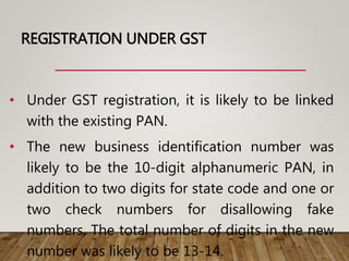 REGISTRATION UNDER GST
• Under GST registration, it is likely to be linked
with the existing PAN.
• The new business identification number was
likely to be the 10-digit alphanumeric PAN, in
addition to two digits for state code and one or
two check numbers for disallowing fake
numbers. The total number of digits in the new
number was likely to be 13-14.
 