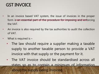 GST INVOICE
• In an invoice based VAT system, the issue of invoices in the proper
form is an essential part of the procedure for imposing and enforcing
the VAT.
• An invoice is also required by the tax authorities to audit the collection
of VAT.
• What is required is –
• The law should require a supplier making a taxable
supply to another taxable person to provide a VAT
invoice with that supply or the payment for it.
• The VAT invoice should be standardised across all
states so as to contain a minimum of information
about the supply being invoiced.
 