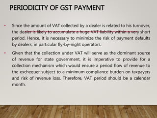PERIODICITY OF GST PAYMENT
• Since the amount of VAT collected by a dealer is related to his turnover,
the dealer is likely to accumulate a huge VAT liability within a very short
period. Hence, it is necessary to minimize the risk of payment defaults
by dealers, in particular fly-by-night operators.
• Given that the collection under VAT will serve as the dominant source
of revenue for state government, it is imperative to provide for a
collection mechanism which would ensure a period flow of revenue to
the exchequer subject to a minimum compliance burden on taxpayers
and risk of revenue loss. Therefore, VAT period should be a calendar
month.
 