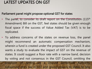 LATEST UPDATES ON GST
Parliament panel might propose optional GST for states
• The panel, to consider its draft report on the Constitution (115th
Amendment) Bill on the GST, feel states should be given enough
fiscal space if the success of Value Added Tax (VAT) is to be
replicated.
• To address concerns of the states on revenue loss, the panel
might recommend an automatic compensation mechanism,
wherein a fund is created under the proposed GST Council. It also
wants a study to evaluate the impact of GST on the revenue of
states. It could suggest a floor rate with a narrow band, decision
by voting and not consensus in the GST Council, omitting the
provision on setting up a Dispute Settlement Authority,
subsuming entry tax in GST and giving powers to states to levy
 
