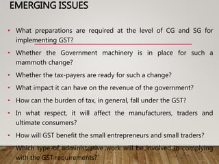 EMERGING ISSUES
• What preparations are required at the level of CG and SG for
implementing GST?
• Whether the Government machinery is in place for such a
mammoth change?
• Whether the tax-payers are ready for such a change?
• What impact it can have on the revenue of the government?
• How can the burden of tax, in general, fall under the GST?
• In what respect, it will affect the manufacturers, traders and
ultimate consumers?
• How will GST benefit the small entrepreneurs and small traders?
• Which type of administrative work will be involved in complying
with the GST requirements?
 