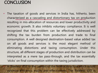 CONCLUSION
• The taxation of goods and services in India has, hitherto, been
characterized as a cascading and distortionary tax on production
resulting in mis-allocation of resources and lower productivity and
economic growth. It also inhibits voluntary compliance. It is well
recognized that this problem can be effectively addressed by
shifting the tax burden from production and trade to final
consumption. A well designed destination-based value added tax
on all goods and services is the most elegant method of
eliminating distortions and taxing consumption. Under this
structure, all different stages of production and distribution can be
interpreted as a mere tax pass-through, and the tax essentially
‘sticks’ on final consumption within the taxing jurisdiction.
• A ‘flawless’ GST in the context of the federal structure which would
optimize efficiency, equity and effectiveness. The ‘flawless’ GST is
 