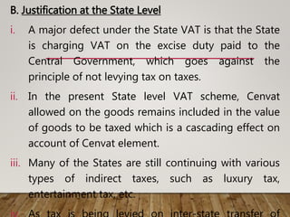 B. Justification at the State Level
i. A major defect under the State VAT is that the State
is charging VAT on the excise duty paid to the
Central Government, which goes against the
principle of not levying tax on taxes.
ii. In the present State level VAT scheme, Cenvat
allowed on the goods remains included in the value
of goods to be taxed which is a cascading effect on
account of Cenvat element.
iii. Many of the States are still continuing with various
types of indirect taxes, such as luxury tax,
entertainment tax, etc.
 