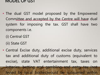 MODEL OF GST
• The dual GST model proposed by the Empowered
Committee and accepted by the Centre will have dual
system for imposing the tax. GST shall have two
components i.e.
(i) Central GST
(ii) State GST
• Central Excise duty, additional excise duty, services
tax and additional duty of customs (equivalent to
excise), state VAT entertainment tax, taxes on
lotteries, betting and gambling and entry tax (not
levied by local bodies)would be subsumed within
 