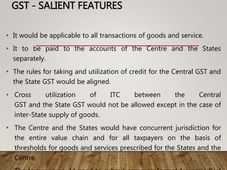GST - SALIENT FEATURES
• It would be applicable to all transactions of goods and service.
• It to be paid to the accounts of the Centre and the States
separately.
• The rules for taking and utilization of credit for the Central GST and
the State GST would be aligned.
• Cross utilization of ITC between the Central
GST and the State GST would not be allowed except in the case of
inter-State supply of goods.
• The Centre and the States would have concurrent jurisdiction for
the entire value chain and for all taxpayers on the basis of
thresholds for goods and services prescribed for the States and the
Centre.
 