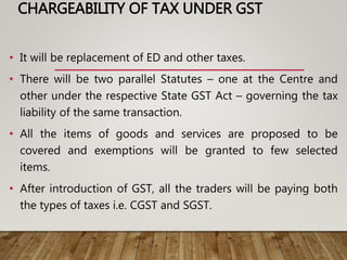 CHARGEABILITY OF TAX UNDER GST
• It will be replacement of ED and other taxes.
• There will be two parallel Statutes – one at the Centre and
other under the respective State GST Act – governing the tax
liability of the same transaction.
• All the items of goods and services are proposed to be
covered and exemptions will be granted to few selected
items.
• After introduction of GST, all the traders will be paying both
the types of taxes i.e. CGST and SGST.
 