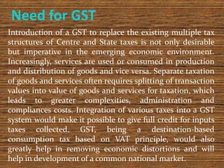 Need for GST
Introduction of a GST to replace the existing multiple tax
structures of Centre and State taxes is not only d...