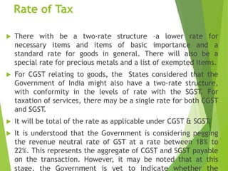 Rate of Tax
 There with be a two-rate structure –a lower rate for
necessary items and items of basic importance and a
standard rate for goods in general. There will also be a
special rate for precious metals and a list of exempted items.
 For CGST relating to goods, the States considered that the
Government of India might also have a two-rate structure,
with conformity in the levels of rate with the SGST. For
taxation of services, there may be a single rate for both CGST
and SGST.
 It will be total of the rate as applicable under CGST & SGST.
 It is understood that the Government is considering pegging
the revenue neutral rate of GST at a rate between 18% to
22%. This represents the aggregate of CGST and SGST payable
on the transaction. However, it may be noted that at this
stage, the Government is yet to indicate whether the
 