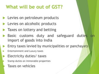 What will be out of GST?
 Levies on petroleum products
 Levies on alcoholic products
 Taxes on lottery and betting
 Basic customs duty and safeguard duties on
import of goods into India
 Entry taxes levied by municipalities or panchayats
 Entertainment and Luxury taxes
 Electricity duties/ taxes
 Stamp duties on immovable properties
 Taxes on vehicles
 
