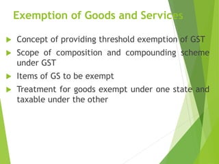 Exemption of Goods and Services
 Concept of providing threshold exemption of GST
 Scope of composition and compounding scheme
under GST
 Items of GS to be exempt
 Treatment for goods exempt under one state and
taxable under the other
 