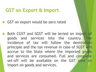 GST on Export & Import
 GST on export would be zero rated
 Both CGST and SGST will be levied on import of
goods and services into the country. The
incidence of tax will follow the destination
principle and the tax revenue in case of SGST will
accrue to the State where the imported goods
and services are consumed. Full and complete
set-off will be available on the GST paid on
import on goods and services.
 