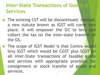 Inter-State Transactions of Goods &
Services
 The existing CST will be discontinued. Instead,
a new statute known as IGST will come into
place. It will empower the GC to levy and
collect the tax on the inter-state transfer of
the GS.
 The scope of IGST Model is that Centre would
levy IGST which would be CGST plus SGST on
all inter-State transactions of taxable goods
and services with appropriate provision for
consignment or stock transfer of goods and
services.
 