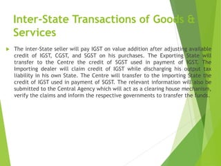 Inter-State Transactions of Goods &
Services
 The inter-State seller will pay IGST on value addition after adjusting available
credit of IGST, CGST, and SGST on his purchases. The Exporting State will
transfer to the Centre the credit of SGST used in payment of IGST. The
Importing dealer will claim credit of IGST while discharging his output tax
liability in his own State. The Centre will transfer to the importing State the
credit of IGST used in payment of SGST. The relevant information will also be
submitted to the Central Agency which will act as a clearing house mechanism,
verify the claims and inform the respective governments to transfer the funds.
 