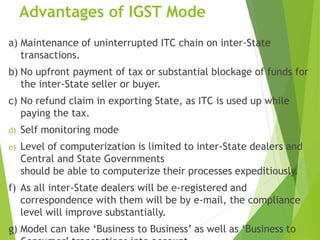 Advantages of IGST Mode
a) Maintenance of uninterrupted ITC chain on inter-State
transactions.
b) No upfront payment of tax or substantial blockage of funds for
the inter-State seller or buyer.
c) No refund claim in exporting State, as ITC is used up while
paying the tax.
d) Self monitoring mode
e) Level of computerization is limited to inter-State dealers and
Central and State Governments
should be able to computerize their processes expeditiously.
f) As all inter-State dealers will be e-registered and
correspondence with them will be by e-mail, the compliance
level will improve substantially.
g) Model can take ‘Business to Business’ as well as ‘Business to
 