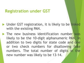 Registration under GST
 Under GST registration, it is likely to be linked
with the existing PAN.
 The new business identification number was
likely to be the 10-digit alphanumeric PAN, in
addition to two digits for state code and one
or two check numbers for disallowing fake
numbers. The total number of digits in the
new number was likely to be 13-14.
 