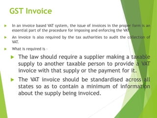GST Invoice
 In an invoice based VAT system, the issue of invoices in the proper form is an
essential part of the procedure for imposing and enforcing the VAT.
 An invoice is also required by the tax authorities to audit the collection of
VAT.
 What is required is –
 The law should require a supplier making a taxable
supply to another taxable person to provide a VAT
invoice with that supply or the payment for it.
 The VAT invoice should be standardised across all
states so as to contain a minimum of information
about the supply being invoiced.
 