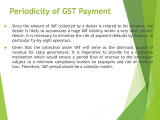 Periodicity of GST Payment
 Since the amount of VAT collected by a dealer is related to his turnover, the
dealer is likely to accumulate a huge VAT liability within a very short period.
Hence, it is necessary to minimize the risk of payment defaults by dealers, in
particular fly-by-night operators.
 Given that the collection under VAT will serve as the dominant source of
revenue for state government, it is imperative to provide for a collection
mechanism which would ensure a period flow of revenue to the exchequer
subject to a minimum compliance burden on taxpayers and risk of revenue
loss. Therefore, VAT period should be a calendar month.
 