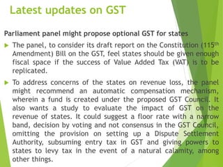 Latest updates on GST
Parliament panel might propose optional GST for states
 The panel, to consider its draft report on the Constitution (115th
Amendment) Bill on the GST, feel states should be given enough
fiscal space if the success of Value Added Tax (VAT) is to be
replicated.
 To address concerns of the states on revenue loss, the panel
might recommend an automatic compensation mechanism,
wherein a fund is created under the proposed GST Council. It
also wants a study to evaluate the impact of GST on the
revenue of states. It could suggest a floor rate with a narrow
band, decision by voting and not consensus in the GST Council,
omitting the provision on setting up a Dispute Settlement
Authority, subsuming entry tax in GST and giving powers to
states to levy tax in the event of a natural calamity, among
other things.
 