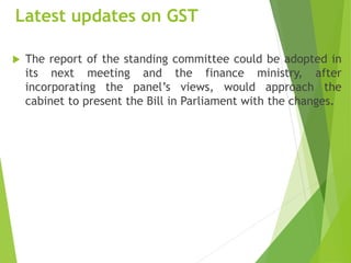 Latest updates on GST
 The report of the standing committee could be adopted in
its next meeting and the finance ministry, after
incorporating the panel’s views, would approach the
cabinet to present the Bill in Parliament with the changes.
 