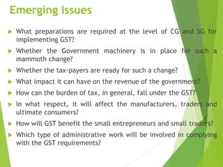 Emerging Issues
 What preparations are required at the level of CG and SG for
implementing GST?
 Whether the Government machinery is in place for such a
mammoth change?
 Whether the tax-payers are ready for such a change?
 What impact it can have on the revenue of the government?
 How can the burden of tax, in general, fall under the GST?
 In what respect, it will affect the manufacturers, traders and
ultimate consumers?
 How will GST benefit the small entrepreneurs and small traders?
 Which type of administrative work will be involved in complying
with the GST requirements?
 