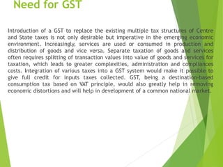 Need for GST
Introduction of a GST to replace the existing multiple tax structures of Centre
and State taxes is not only desirable but imperative in the emerging economic
environment. Increasingly, services are used or consumed in production and
distribution of goods and vice versa. Separate taxation of goods and services
often requires splitting of transaction values into value of goods and services for
taxation, which leads to greater complexities, administration and compliances
costs. Integration of various taxes into a GST system would make it possible to
give full credit for inputs taxes collected. GST, being a destination-based
consumption tax based on VAT principle, would also greatly help in removing
economic distortions and will help in development of a common national market.
 