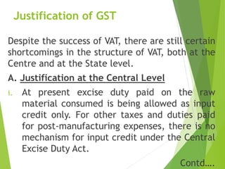 Justification of GST
Despite the success of VAT, there are still certain
shortcomings in the structure of VAT, both at the
Centre and at the State level.
A. Justification at the Central Level
i. At present excise duty paid on the raw
material consumed is being allowed as input
credit only. For other taxes and duties paid
for post-manufacturing expenses, there is no
mechanism for input credit under the Central
Excise Duty Act.
Contd….
 