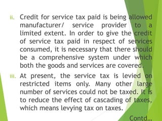 i. adfl
ii. Credit for service tax paid is being allowed
manufacturer/ service provider to a
limited extent. In order to give the credit
of service tax paid in respect of services
consumed, it is necessary that there should
be a comprehensive system under which
both the goods and services are covered.
iii. At present, the service tax is levied on
restricted items only. Many other large
number of services could not be taxed. It is
to reduce the effect of cascading of taxes,
which means levying tax on taxes.
Contd…
 