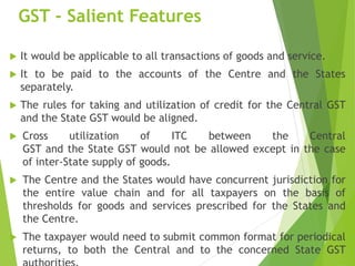 GST - Salient Features
 It would be applicable to all transactions of goods and service.
 It to be paid to the accounts of the Centre and the States
separately.
 The rules for taking and utilization of credit for the Central GST
and the State GST would be aligned.
 Cross utilization of ITC between the Central
GST and the State GST would not be allowed except in the case
of inter-State supply of goods.
 The Centre and the States would have concurrent jurisdiction for
the entire value chain and for all taxpayers on the basis of
thresholds for goods and services prescribed for the States and
the Centre.
 The taxpayer would need to submit common format for periodical
returns, to both the Central and to the concerned State GST
 