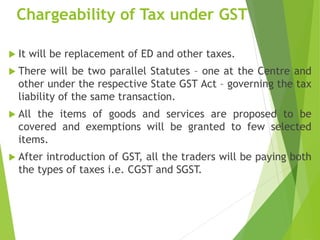 Chargeability of Tax under GST
 It will be replacement of ED and other taxes.
 There will be two parallel Statutes – one at the Centre and
other under the respective State GST Act – governing the tax
liability of the same transaction.
 All the items of goods and services are proposed to be
covered and exemptions will be granted to few selected
items.
 After introduction of GST, all the traders will be paying both
the types of taxes i.e. CGST and SGST.
 