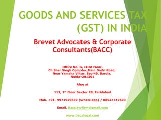 GOODS AND SERVICES TAX
(GST) IN INDIA
Brevet Advocates & Corporate
Consultants(BACC)
Office No. 5, IIIrd Floor,
Ch.Sher Singh Complex,Main Dadri Road,
Near Yamaha Vihar, Sec-49, Barola,
Noida-201301
Also at
113, 1st Floor Sector 28, Faridabad
Mob. +91- 9971929639 (whats app) / 08527747639
Email. Bacclawfirm@gmail.com
www.bacclegal.com
 
