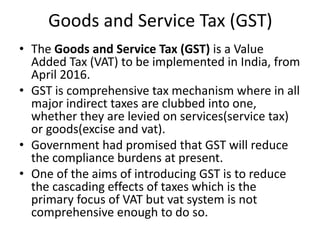 Goods and Service Tax (GST)
• The Goods and Service Tax (GST) is a Value
Added Tax (VAT) to be implemented in India, from
April 2016.
• GST is comprehensive tax mechanism where in all
major indirect taxes are clubbed into one,
whether they are levied on services(service tax)
or goods(excise and vat).
• Government had promised that GST will reduce
the compliance burdens at present.
• One of the aims of introducing GST is to reduce
the cascading effects of taxes which is the
primary focus of VAT but vat system is not
comprehensive enough to do so.
 