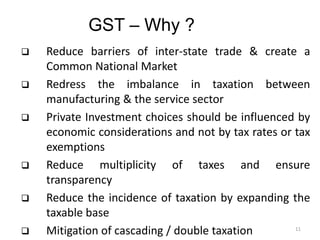 GST – Why ?
 Reduce barriers of inter-state trade & create a
Common National Market
 Redress the imbalance in taxation between
manufacturing & the service sector
 Private Investment choices should be influenced by
economic considerations and not by tax rates or tax
exemptions
 Reduce multiplicity of taxes and ensure
transparency
 Reduce the incidence of taxation by expanding the
taxable base
 Mitigation of cascading / double taxation 11
 