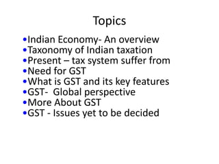 Topics
•Indian Economy- An overview
•Taxonomy of Indian taxation
•Present – tax system suffer from
•Need for GST
•What is GST and its key features
•GST- Global perspective
•More About GST
•GST - Issues yet to be decided
 