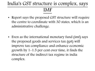 India's GST structure is complex, says
IMF
• Report says the proposed GST structure will require
the centre to coordinate with 30 states, which is an
administrative challenge.
• Even as the international monetary fund (imf) says
the proposed goods and services tax (gst) will
improve tax compliance and enhance economic
growth by 1-1.5 per cent over time, it finds the
structure of the indirect tax regime in india
complex.
 