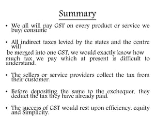 Summary
• We all will pay GST on every product or service we
buy/ consume
• All indirect taxes levied by the states and the centre
will
be merged into one GST, we would exactly know how
much tax we pay which at present is difficult to
understand.
• The sellers or service providers collect the tax from
their customer.
• Before depositing the same to the exchequer, they
deduct the tax they have already paid.
• The success of GST would rest upon efficiency, equity
and Simplicity.
 