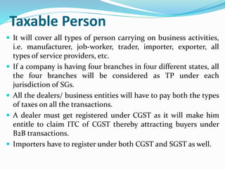 Taxable Person
 It will cover all types of person carrying on business activities,
i.e. manufacturer, job-worker, trader, importer, exporter, all
types of service providers, etc.
 If a company is having four branches in four different states, all
the four branches will be considered as TP under each
jurisdiction of SGs.
 All the dealers/ business entities will have to pay both the types
of taxes on all the transactions.
 A dealer must get registered under CGST as it will make him
entitle to claim ITC of CGST thereby attracting buyers under
B2B transactions.
 Importers have to register under both CGST and SGST as well.
 