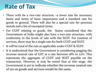 Rate of Tax
 There with be a two-rate structure –a lower rate for necessary
items and items of basic importance and a standard rate for
goods in general. There will also be a special rate for precious
metals and a list of exempted items.
 For CGST relating to goods, the States considered that the
Government of India might also have a two-rate structure, with
conformity in the levels of rate with the SGST. For taxation of
services, there may be a single rate for both CGST and SGST.
 It will be total of the rate as applicable under CGST & SGST.
 It is understood that the Government is considering pegging the
revenue neutral rate of GST at a rate between 18% to 22%. This
represents the aggregate of CGST and SGST payable on the
transaction. However, it may be noted that at this stage, the
Government is yet to indicate whether the revenue neutral rate
of tax on goods and services would be the same.
 