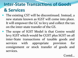 Inter-State Transactions of Goods
& Services
 The existing CST will be discontinued. Instead, a
new statute known as IGST will come into place.
It will empower the GC to levy and collect the tax
on the inter-state transfer of the GS.
 The scope of IGST Model is that Centre would
levy IGST which would be CGST plus SGST on all
inter-State transactions of taxable goods and
services with appropriate provision for
consignment or stock transfer of goods and
services.
Contd…
 