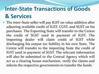 Inter-State Transactions of Goods
& Services
 The inter-State seller will pay IGST on value addition after
adjusting available credit of IGST, CGST, and SGST on his
purchases. The Exporting State will transfer to the Centre
the credit of SGST used in payment of IGST. The
Importing dealer will claim credit of IGST while
discharging his output tax liability in his own State. The
Centre will transfer to the importing State the credit of
IGST used in payment of SGST. The relevant information
will also be submitted to the Central Agency which will
act as a clearing house mechanism, verify the claims and
inform the respective governments to transfer the funds.
 