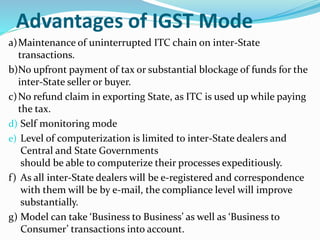 Advantages of IGST Mode
a)Maintenance of uninterrupted ITC chain on inter-State
transactions.
b)No upfront payment of tax or substantial blockage of funds for the
inter-State seller or buyer.
c)No refund claim in exporting State, as ITC is used up while paying
the tax.
d) Self monitoring mode
e) Level of computerization is limited to inter-State dealers and
Central and State Governments
should be able to computerize their processes expeditiously.
f) As all inter-State dealers will be e-registered and correspondence
with them will be by e-mail, the compliance level will improve
substantially.
g) Model can take ‘Business to Business’ as well as ‘Business to
Consumer’ transactions into account.
 