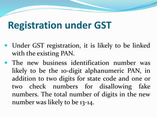 Registration under GST
 Under GST registration, it is likely to be linked
with the existing PAN.
 The new business identification number was
likely to be the 10-digit alphanumeric PAN, in
addition to two digits for state code and one or
two check numbers for disallowing fake
numbers. The total number of digits in the new
number was likely to be 13-14.
 