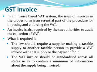 GST Invoice
 In an invoice based VAT system, the issue of invoices in
the proper form is an essential part of the procedure for
imposing and enforcing the VAT.
 An invoice is also required by the tax authorities to audit
the collection of VAT.
 What is required is –
 The law should require a supplier making a taxable
supply to another taxable person to provide a VAT
invoice with that supply or the payment for it.
 The VAT invoice should be standardised across all
states so as to contain a minimum of information
about the supply being invoiced.
 