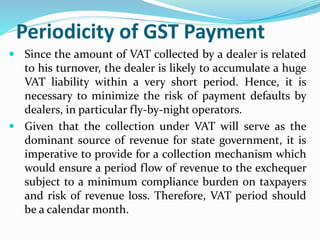 Periodicity of GST Payment
 Since the amount of VAT collected by a dealer is related
to his turnover, the dealer is likely to accumulate a huge
VAT liability within a very short period. Hence, it is
necessary to minimize the risk of payment defaults by
dealers, in particular fly-by-night operators.
 Given that the collection under VAT will serve as the
dominant source of revenue for state government, it is
imperative to provide for a collection mechanism which
would ensure a period flow of revenue to the exchequer
subject to a minimum compliance burden on taxpayers
and risk of revenue loss. Therefore, VAT period should
be a calendar month.
 
