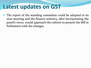 Latest updates on GST
 The report of the standing committee could be adopted in its
next meeting and the finance ministry, after incorporating the
panel’s views, would approach the cabinet to present the Bill in
Parliament with the changes.
 